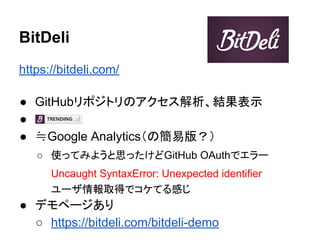 BitDeli
https://bitdeli.com/
● GitHubリポジトリのアクセス解析、結果表示
● 　
● ≒Google Analytics（の簡易版？）
○ 使ってみようと思ったけどGitHub OAuthでエラー
Uncaught SyntaxError: Unexpected identifier
ユーザ情報取得でコケてる感じ
● デモページあり
○ https://bitdeli.com/bitdeli-demo
 