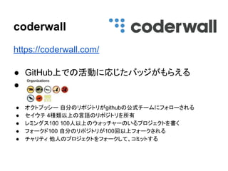https://coderwall.com/
● GitHub上での活動に応じたバッジがもらえる
● 　
　
● オクトプッシー 自分のリポジトリがgithubの公式チームにフォローされる
● セイウチ 4種類以上の言語のリポジトリを所有
● レミングス100 100人以上のウォッチャーのいるプロジェクトを書く
● フォークド100 自分のリポジトリが100回以上フォークされる
● チャリティ 他人のプロジェクトをフォークして、コミットする
coderwall
 