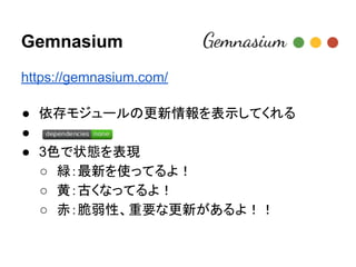 Gemnasium
https://gemnasium.com/
● 依存モジュールの更新情報を表示してくれる
● 　
● 3色で状態を表現
○ 緑：最新を使ってるよ！
○ 黄：古くなってるよ！
○ 赤：脆弱性、重要な更新があるよ！！
 