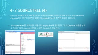 4-2 SOURCETREE (4)
• SourceTree에서 받은 경로를 찾아간 다음에 두번째 파일을 추가해 보았다. Uncommited
changes라는 문구가 뜨면서 밑에는 Unstaged Files에 추가한 파일이 나타난다.
• Unstaged Files를 체크하면 자동으로 Staged File에 올라간다. 그 뒤 Commit 버튼을 누르
고 아래와 같이 Commit버튼을 누르면 Commit이 완료된다.
 