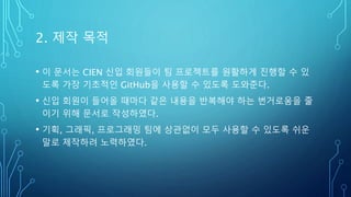 2. 제작 목적
• 이 문서는 CIEN 신입 회원들이 팀 프로젝트를 원활하게 진행할 수 있
도록 가장 기초적인 GitHub을 사용할 수 있도록 도와준다.
• 신입 회원이 들어올 때마다 같은 내용을 반복해야 하는 번거로움을 줄
이기 위해 문서로 작성하였다.
• 기획, 그래픽, 프로그래밍 팀에 상관없이 모두 사용할 수 있도록 쉬운
말로 제작하려 노력하였다.
 