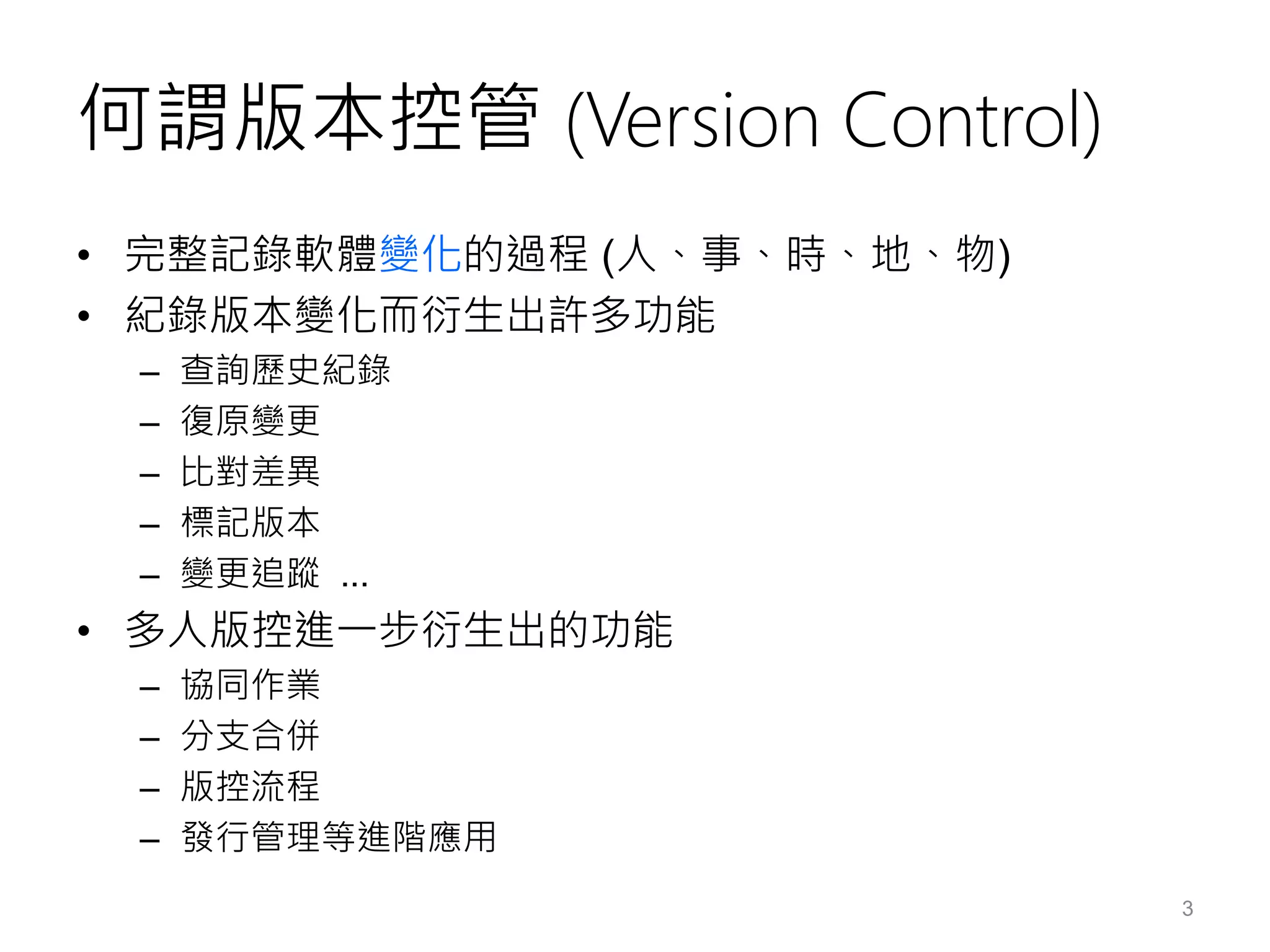 何謂版本控管 (Version Control)
• 完整記錄軟體變化的過程 (人、事、時、地、物)
• 紀錄版本變化而衍生出許多功能
– 查詢歷史紀錄
– 復原變更
– 比對差異
– 標記版本
– 變更追蹤 ...
• 多人版控進一步衍生出的功能
– 協同作業
– 分支合併
– 版控流程
– 發行管理等進階應用
3
 