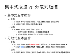 集中式版控 vs. 分散式版控
• 集中式版本控管
– 優點
• 所有版本集中於伺服器端管理，可選用鎖定或合併等版控策略
• 較為精細的權限控管 ( 針對目錄或檔案 )
– 缺點
• 沒網路就無法進行版本控管，其中包含：
– 依然可以進行本地開發，但無法提交新版本
– 無法查詢歷史紀錄 (或取出先前提交的歷史版本)
• 分散式版本控管
– 優點
• 每位開發人員會保有完整的儲存庫，等於每個人都擁有完整的儲存庫備份
• 可以在本地端建立離線的版本與歷史紀錄，建立版本時不需要網路連接
– 缺點
• 無法採用鎖定版控策略 (僅能使用合併策略)，無法對專案進行精細的權限控管
 