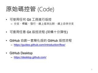 原始碼控管 (Code)
• 可使用任何 Git 工具進行版控
– 分支、標籤、發行、線上版本比對、線上合併分支
• 可套用任意 Git 版控流程 (架構十分彈性)
• GitHub 自創一套簡化版的 GitHub 版控流程
– https://guides.github.com/introduction/flow/
• GitHub Desktop
– https://desktop.github.com/
7
 