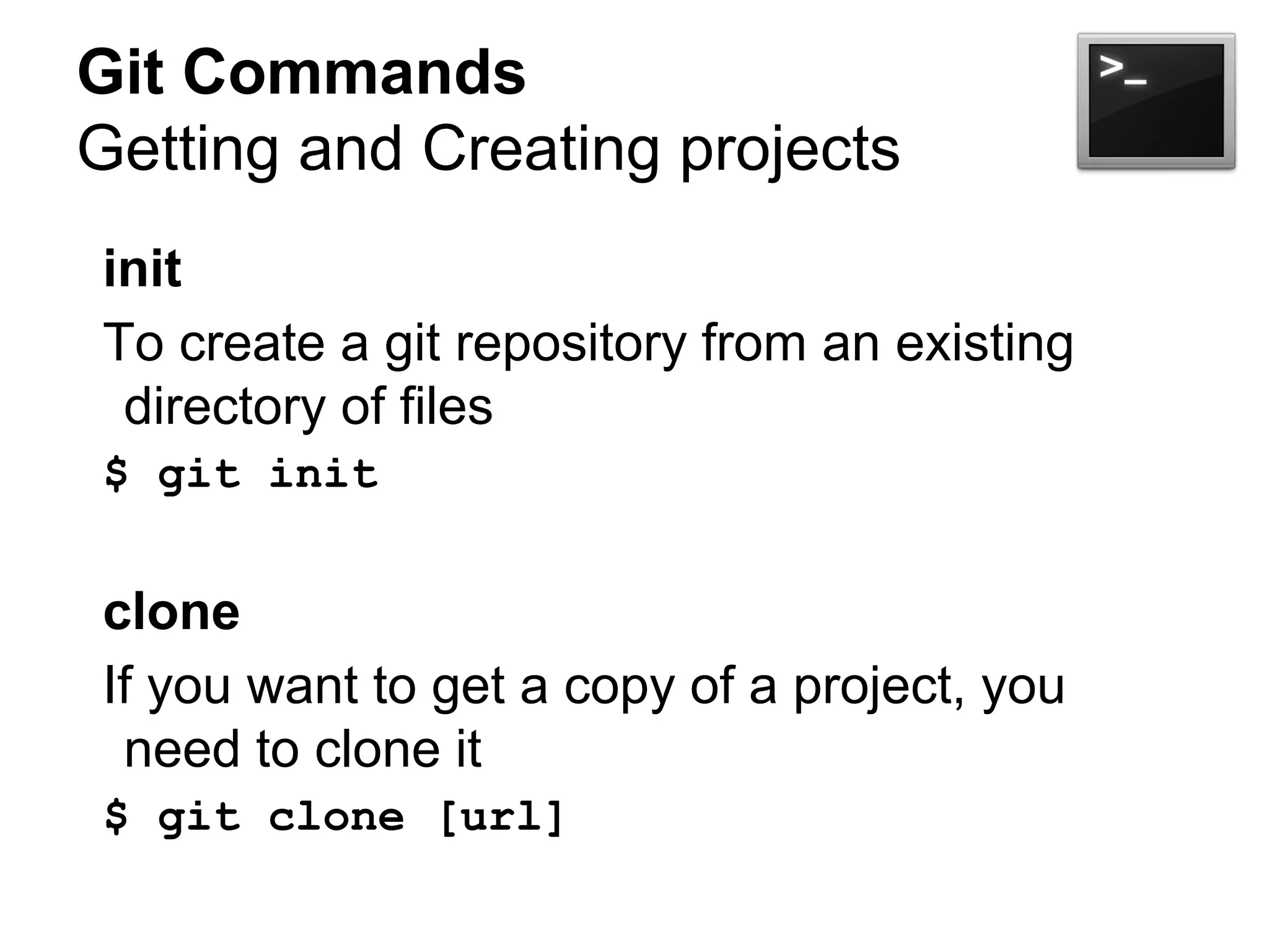Git Commands
Getting and Creating projects
init
To create a git repository from an existing
directory of files
$ git init
clone
If you want to get a copy of a project, you
need to clone it
$ git clone [url]
 