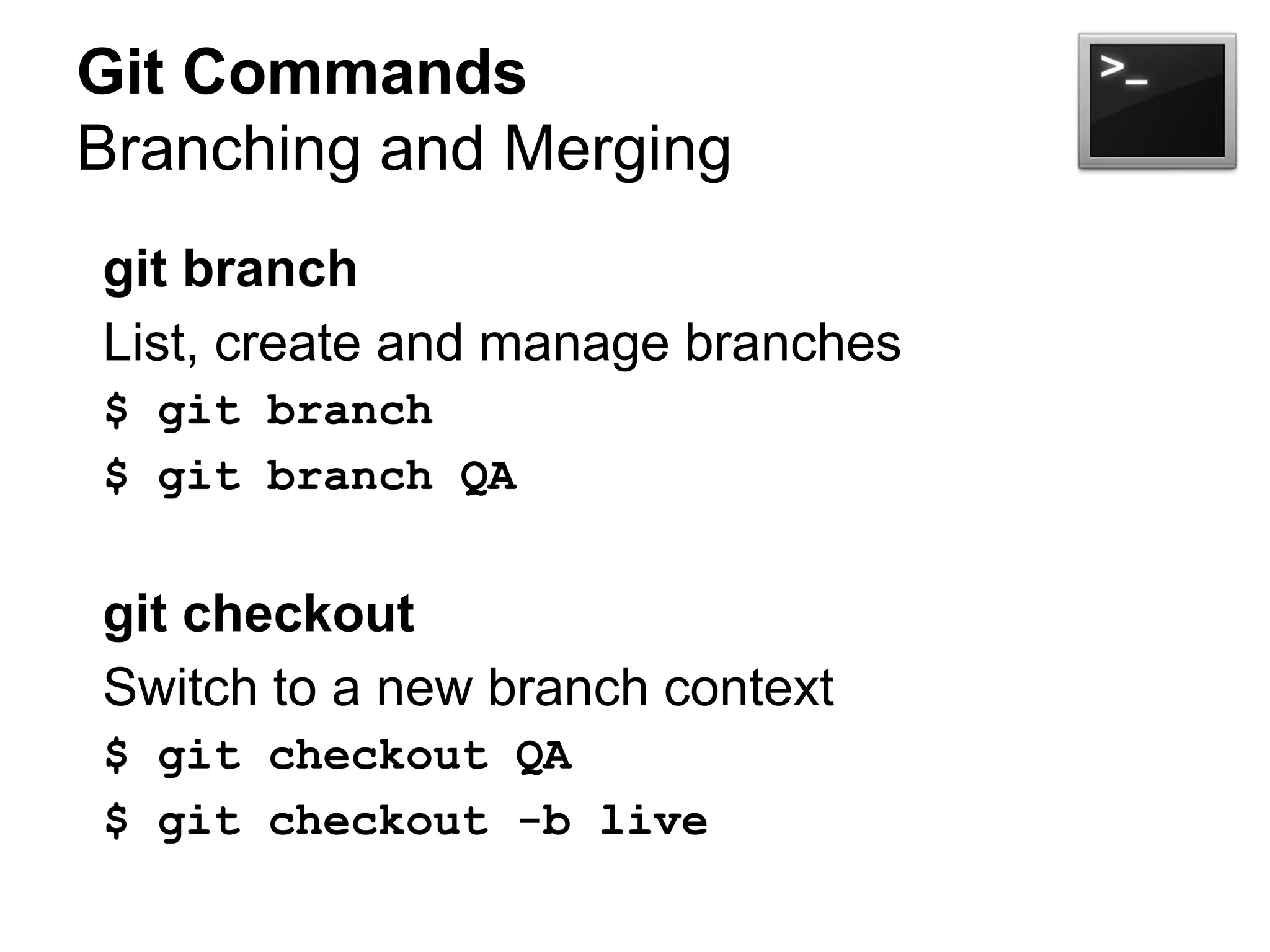 Git Commands
Branching and Merging
git branch
List, create and manage branches
$ git branch
$ git branch QA
git checkout
Switch to a new branch context
$ git checkout QA
$ git checkout -b live
 