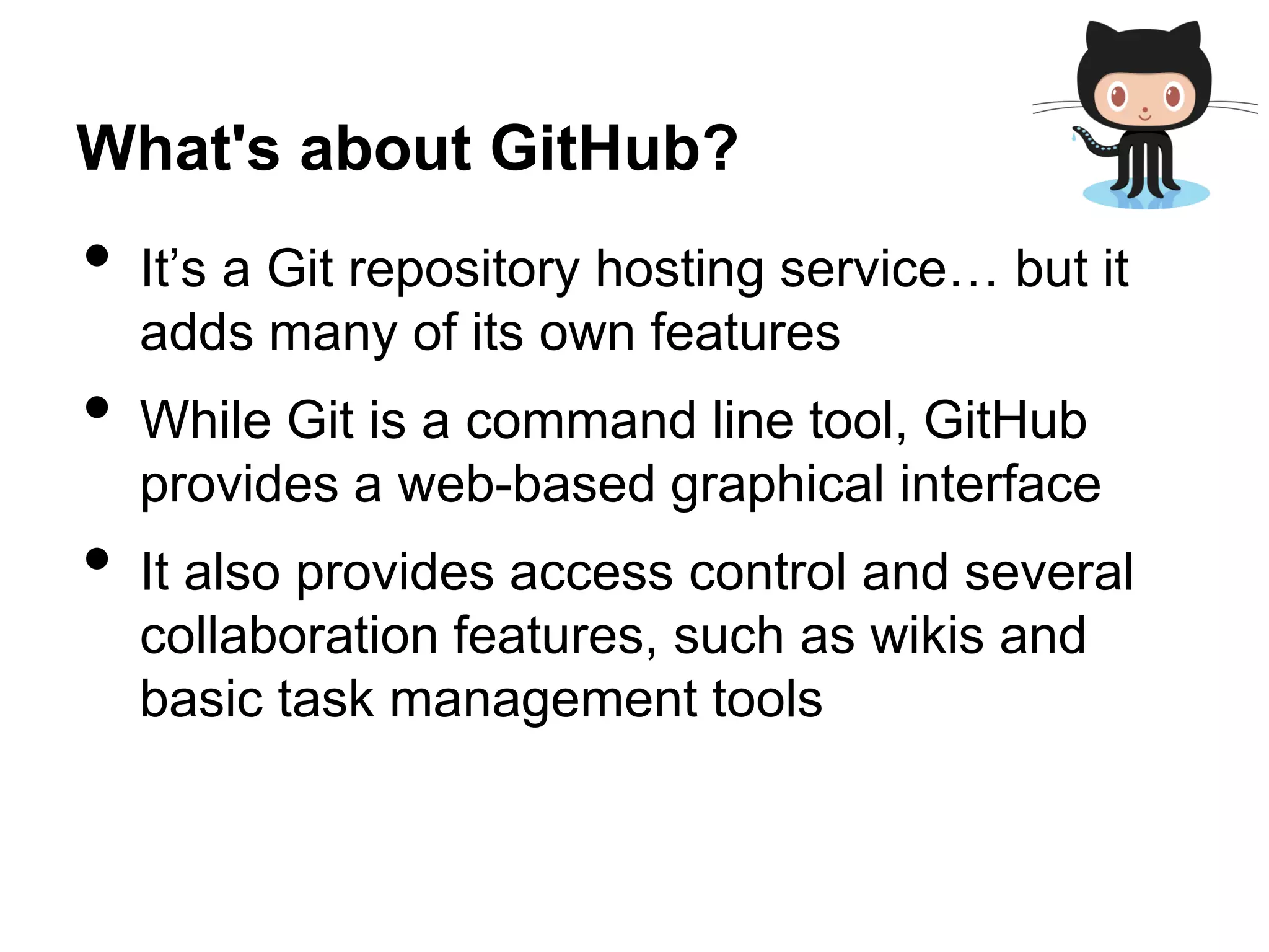 What's about GitHub?
• It’s a Git repository hosting service… but it
adds many of its own features
• While Git is a command line tool, GitHub
provides a web-based graphical interface
• It also provides access control and several
collaboration features, such as wikis and
basic task management tools
 
