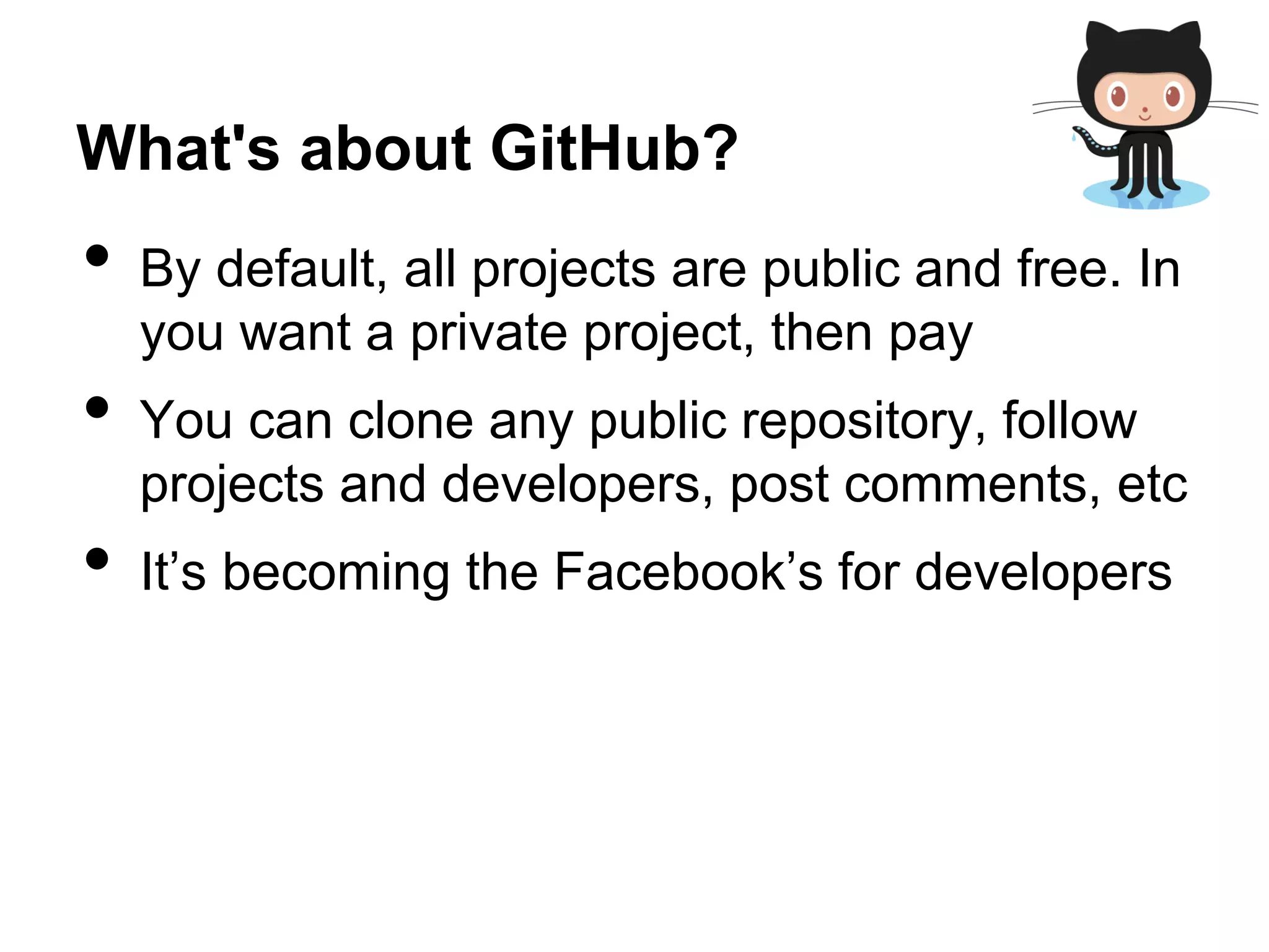 What's about GitHub?
• By default, all projects are public and free. In
you want a private project, then pay
• You can clone any public repository, follow
projects and developers, post comments, etc
• It’s becoming the Facebook’s for developers
 