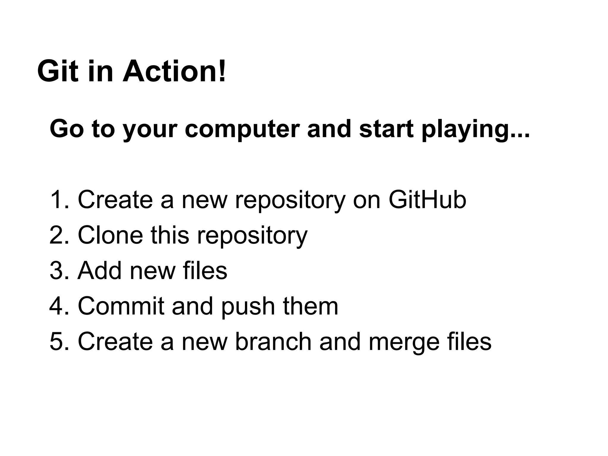 Git in Action!
Go to your computer and start playing...
1. Create a new repository on GitHub
2. Clone this repository
3. Add new files
4. Commit and push them
5. Create a new branch and merge files
 