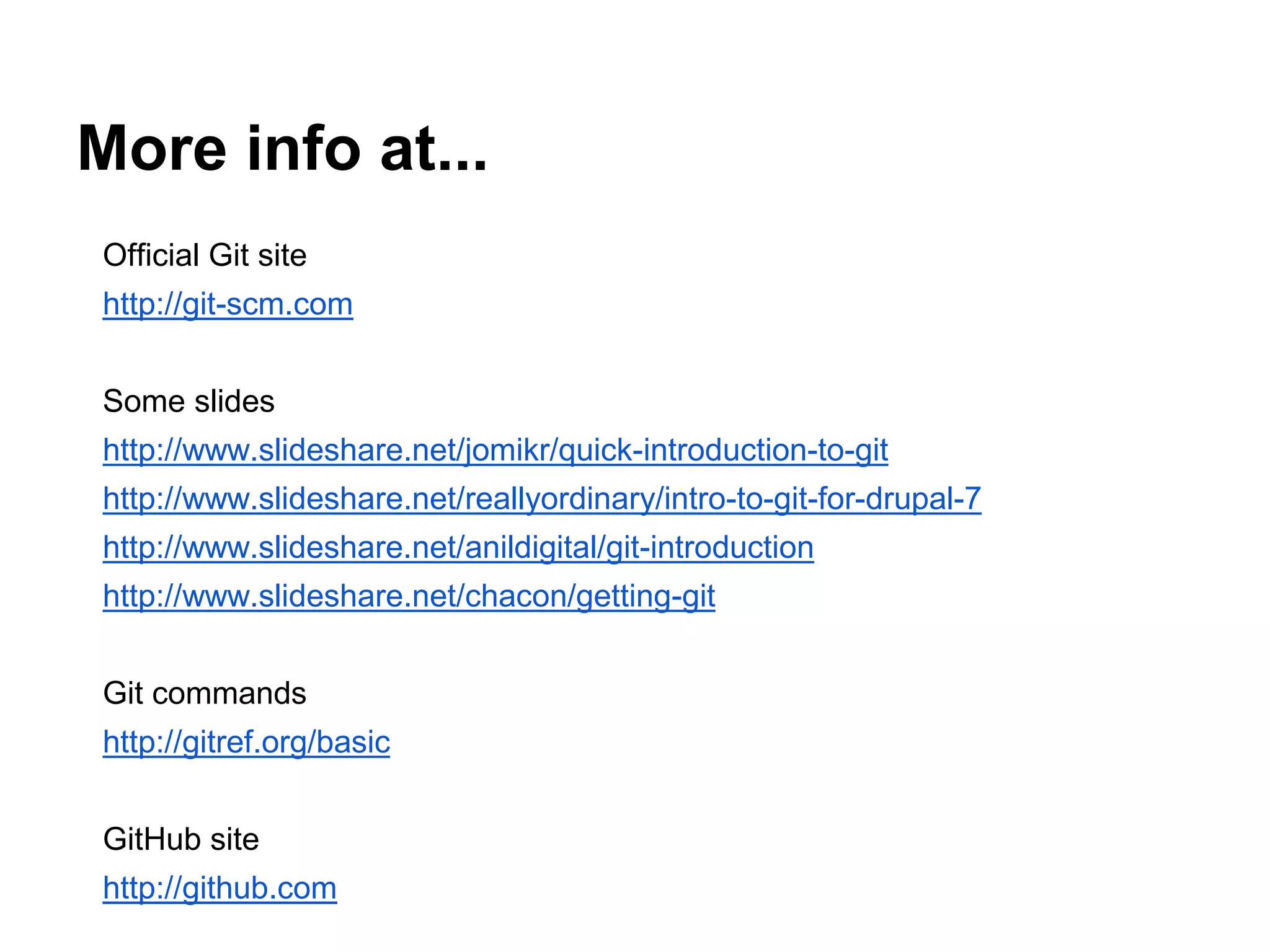 More info at...
Official Git site
http://git-scm.com
Some slides
http://www.slideshare.net/jomikr/quick-introduction-to-git
http://www.slideshare.net/reallyordinary/intro-to-git-for-drupal-7
http://www.slideshare.net/anildigital/git-introduction
http://www.slideshare.net/chacon/getting-git
Git commands
http://gitref.org/basic
GitHub site
http://github.com
 