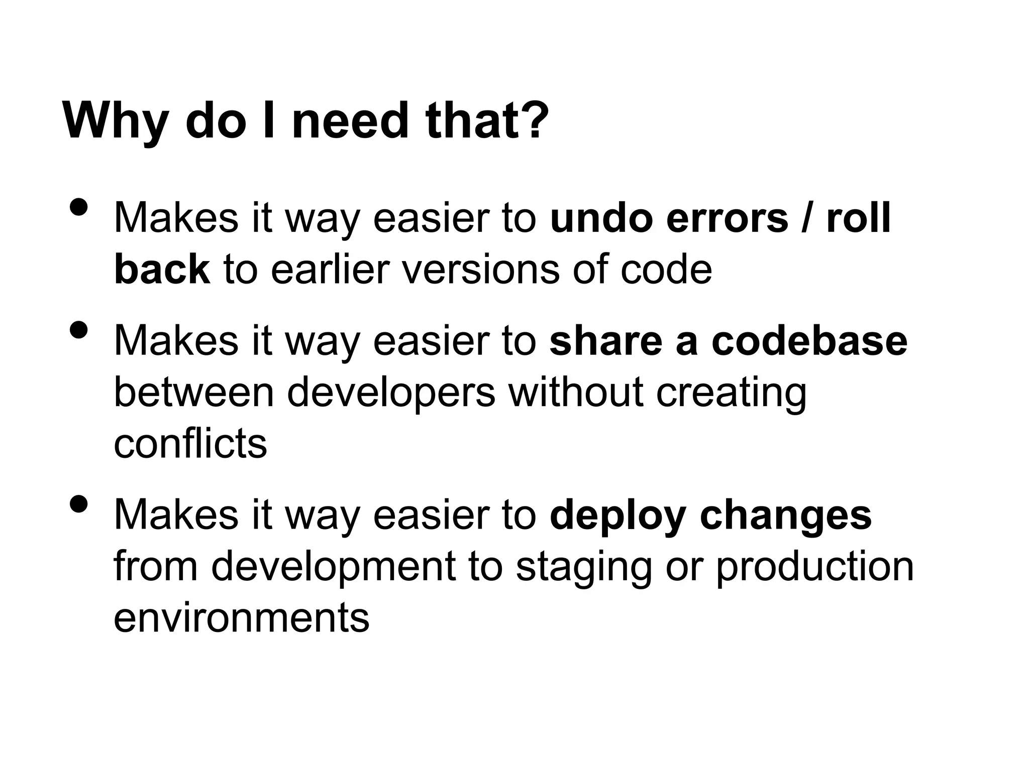 Why do I need that?
• Makes it way easier to undo errors / roll
back to earlier versions of code
• Makes it way easier to share a codebase
between developers without creating
conflicts
• Makes it way easier to deploy changes
from development to staging or production
environments
 