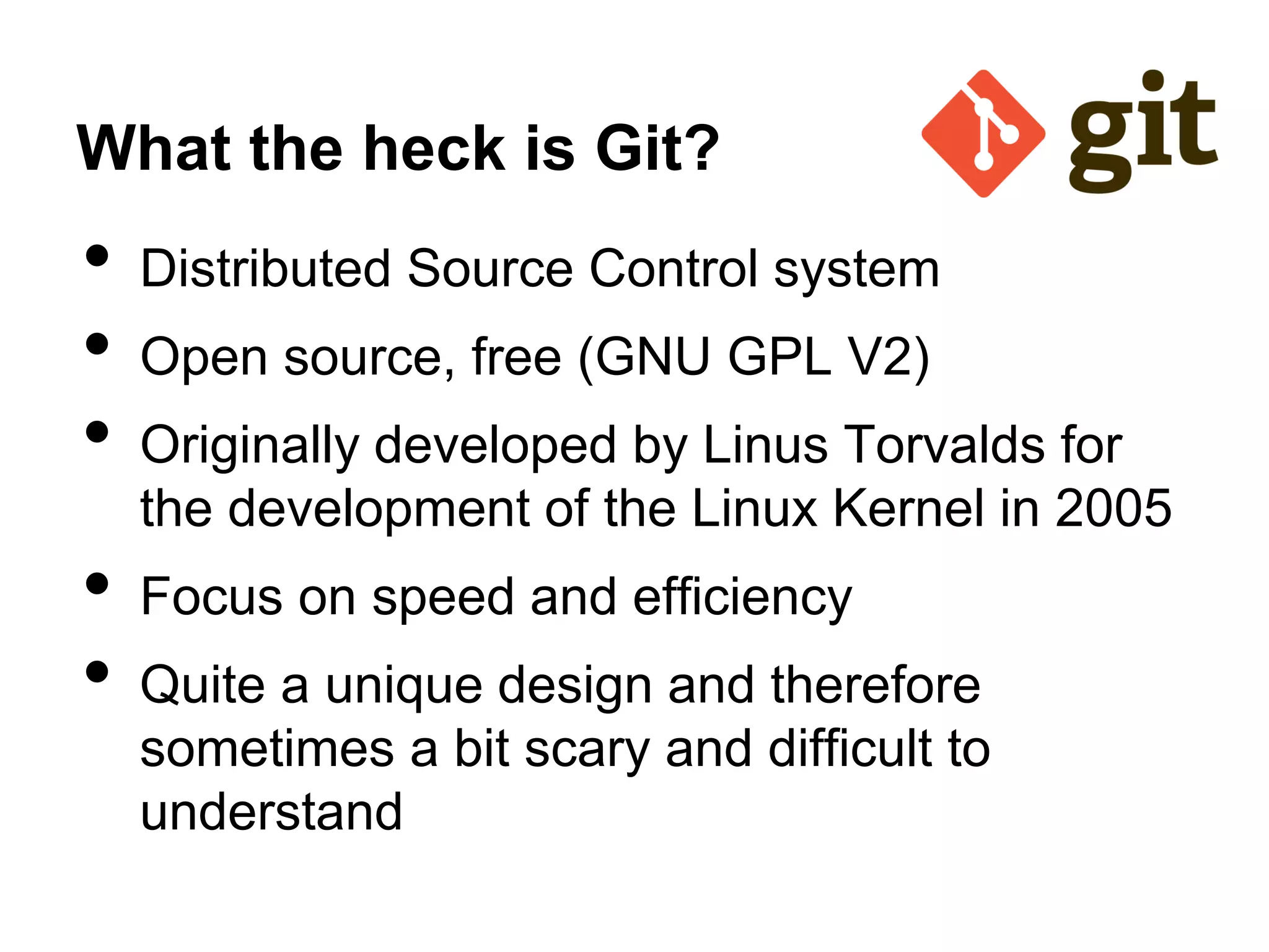 What the heck is Git?
• Distributed Source Control system
• Open source, free (GNU GPL V2)
• Originally developed by Linus Torvalds for
the development of the Linux Kernel in 2005
• Focus on speed and efficiency
• Quite a unique design and therefore
sometimes a bit scary and difficult to
understand
 