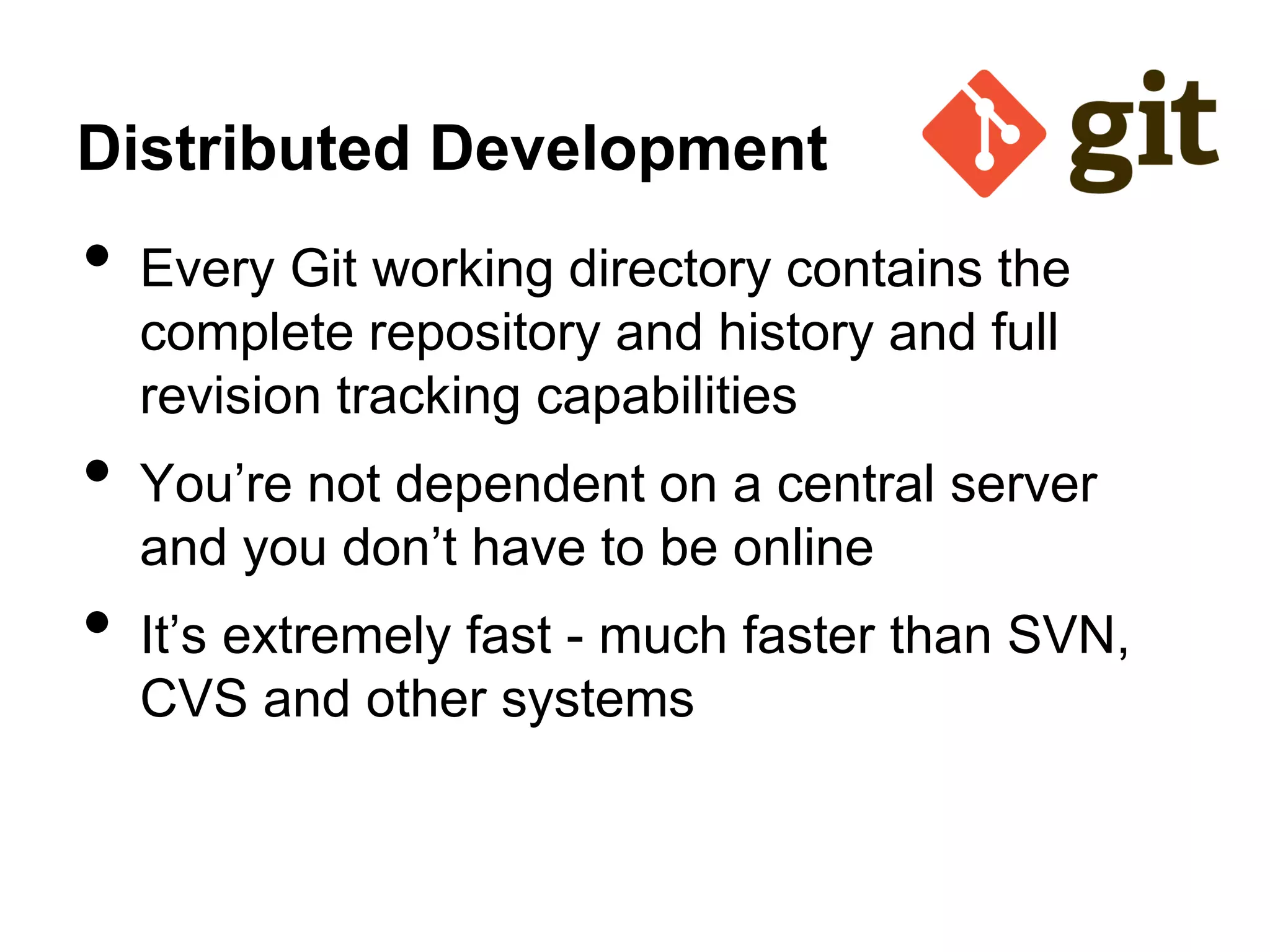 Distributed Development
• Every Git working directory contains the
complete repository and history and full
revision tracking capabilities
• You’re not dependent on a central server
and you don’t have to be online
• It’s extremely fast - much faster than SVN,
CVS and other systems
 
