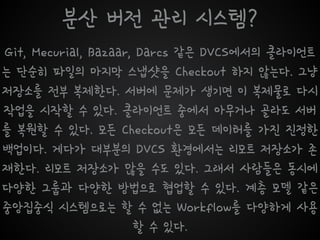 분산 버전 관리 시스템?
Git, Mecurial, Bazaar, Darcs 같은 DVCS에서의 클라이언트
는 단순히 파일의 마지막 스냅샷을 Checkout 하지 않는다. 그냥
저장소를 전부 복제한다. 서버에 문제가 생기면 이 복제물로 다시
작업을 시작할 수 있다. 클라이언트 중에서 아무거나 골라도 서버
를 복원할 수 있다. 모든 Checkout은 모든 데이터를 가진 진정한
백업이다. 게다가 대부분의 DVCS 환경에서는 리모트 저장소가 존
재한다. 리모트 저장소가 많을 수도 있다. 그래서 사람들은 동시에
다양한 그룹과 다양한 방법으로 협업할 수 있다. 계층 모델 같은
중앙집중식 시스템으로는 할 수 없는 Workflow를 다양하게 사용
할 수 있다.
 