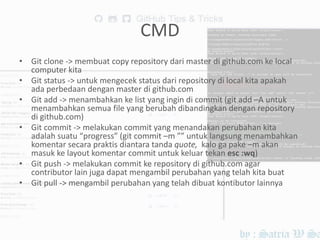 CMD
• Git clone -> membuat copy repository dari master di github.com ke local
computer kita
• Git status -> untuk mengecek status dari repository di local kita apakah
ada perbedaan dengan master di github.com
• Git add -> menambahkan ke list yang ingin di commit (git add –A untuk
menambahkan semua file yang berubah dibandingkan dengan repository
di github.com)
• Git commit -> melakukan commit yang menandakan perubahan kita
adalah suatu “progress” (git commit –m ”” untuk langsung menambahkan
komentar secara praktis diantara tanda quote, kalo ga pake –m akan
masuk ke layout komentar commit untuk keluar tekan esc :wq)
• Git push -> melakukan commit ke repository di github.com agar
contributor lain juga dapat mengambil perubahan yang telah kita buat
• Git pull -> mengambil perubahan yang telah dibuat kontibutor lainnya
 