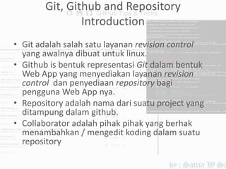 Git, Github and Repository
Introduction
• Git adalah salah satu layanan revision control
yang awalnya dibuat untuk linux.
• Github is bentuk representasi Git dalam bentuk
Web App yang menyediakan layanan revision
control dan penyediaan repository bagi
pengguna Web App nya.
• Repository adalah nama dari suatu project yang
ditampung dalam github.
• Collaborator adalah pihak pihak yang berhak
menambahkan / mengedit koding dalam suatu
repository
 