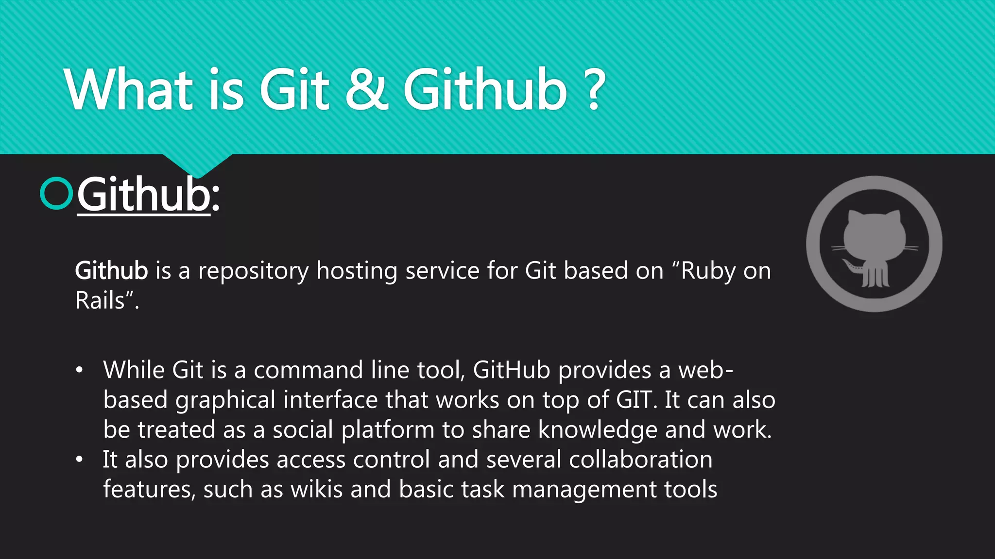 What is Git & Github ?
Github:
Github is a repository hosting service for Git based on “Ruby on
Rails”.
• While Git is a command line tool, GitHub provides a web-
based graphical interface that works on top of GIT. It can also
be treated as a social platform to share knowledge and work.
• It also provides access control and several collaboration
features, such as wikis and basic task management tools
 