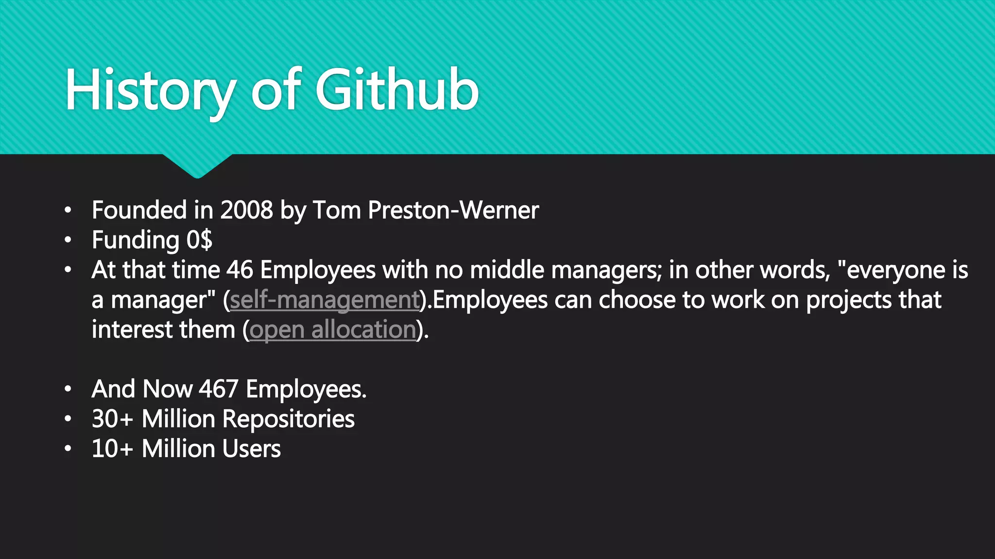History of Github
• Founded in 2008 by Tom Preston-Werner
• Funding 0$
• At that time 46 Employees with no middle managers; in other words, "everyone is
a manager" (self-management).Employees can choose to work on projects that
interest them (open allocation).
• And Now 467 Employees.
• 30+ Million Repositories
• 10+ Million Users
 