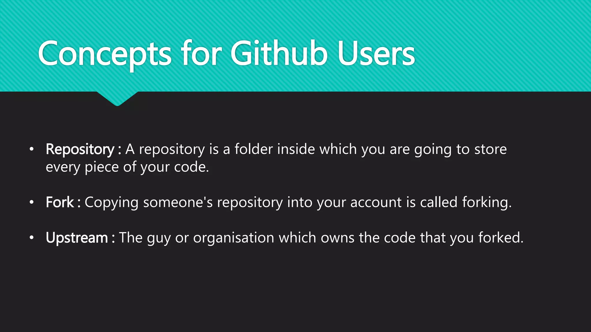 Concepts for Github Users
• Repository : A repository is a folder inside which you are going to store
every piece of your code.
• Fork : Copying someone's repository into your account is called forking.
• Upstream : The guy or organisation which owns the code that you forked.
 