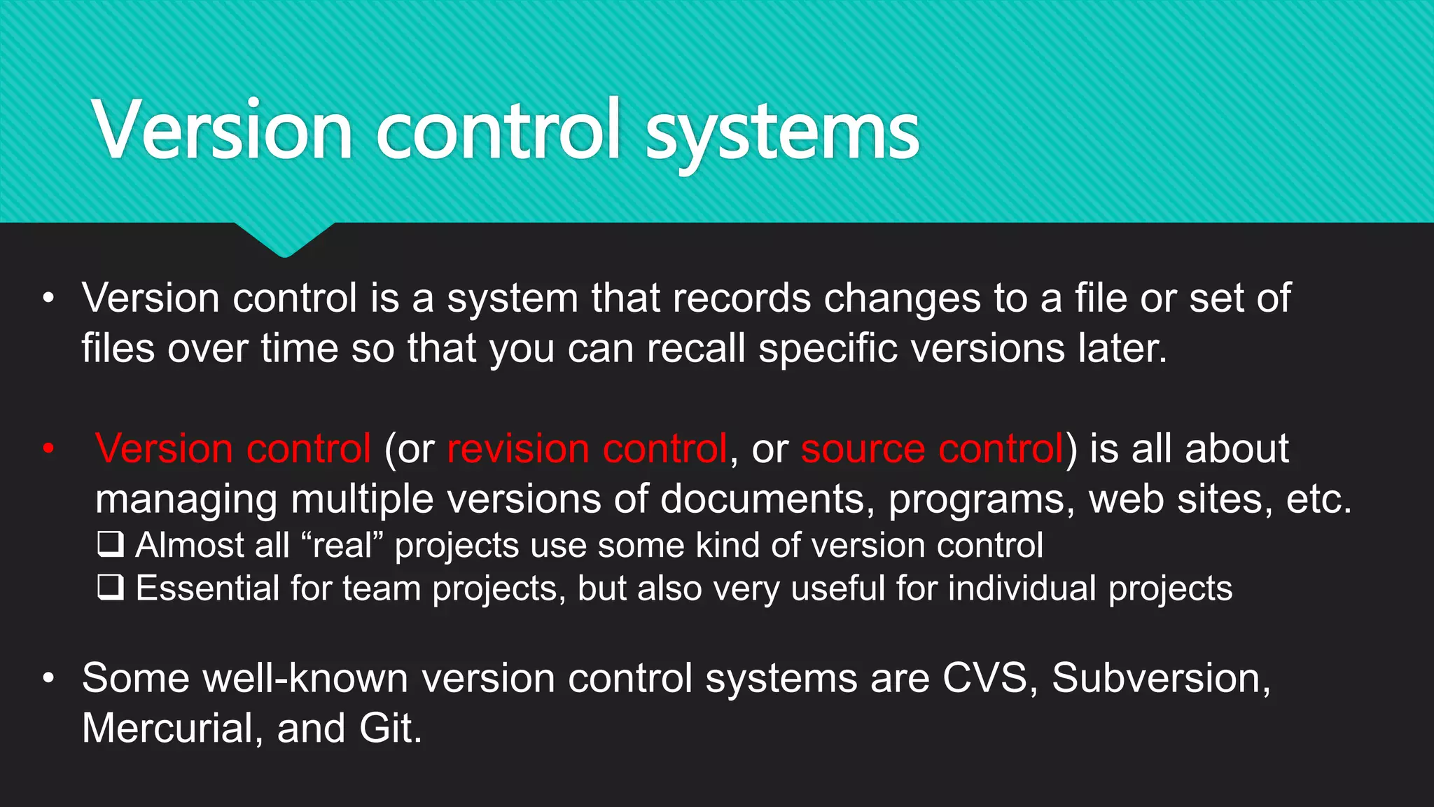 Version control systems
• Version control is a system that records changes to a file or set of
files over time so that you can recall specific versions later.
• Version control (or revision control, or source control) is all about
managing multiple versions of documents, programs, web sites, etc.
 Almost all “real” projects use some kind of version control
 Essential for team projects, but also very useful for individual projects
• Some well-known version control systems are CVS, Subversion,
Mercurial, and Git.
 