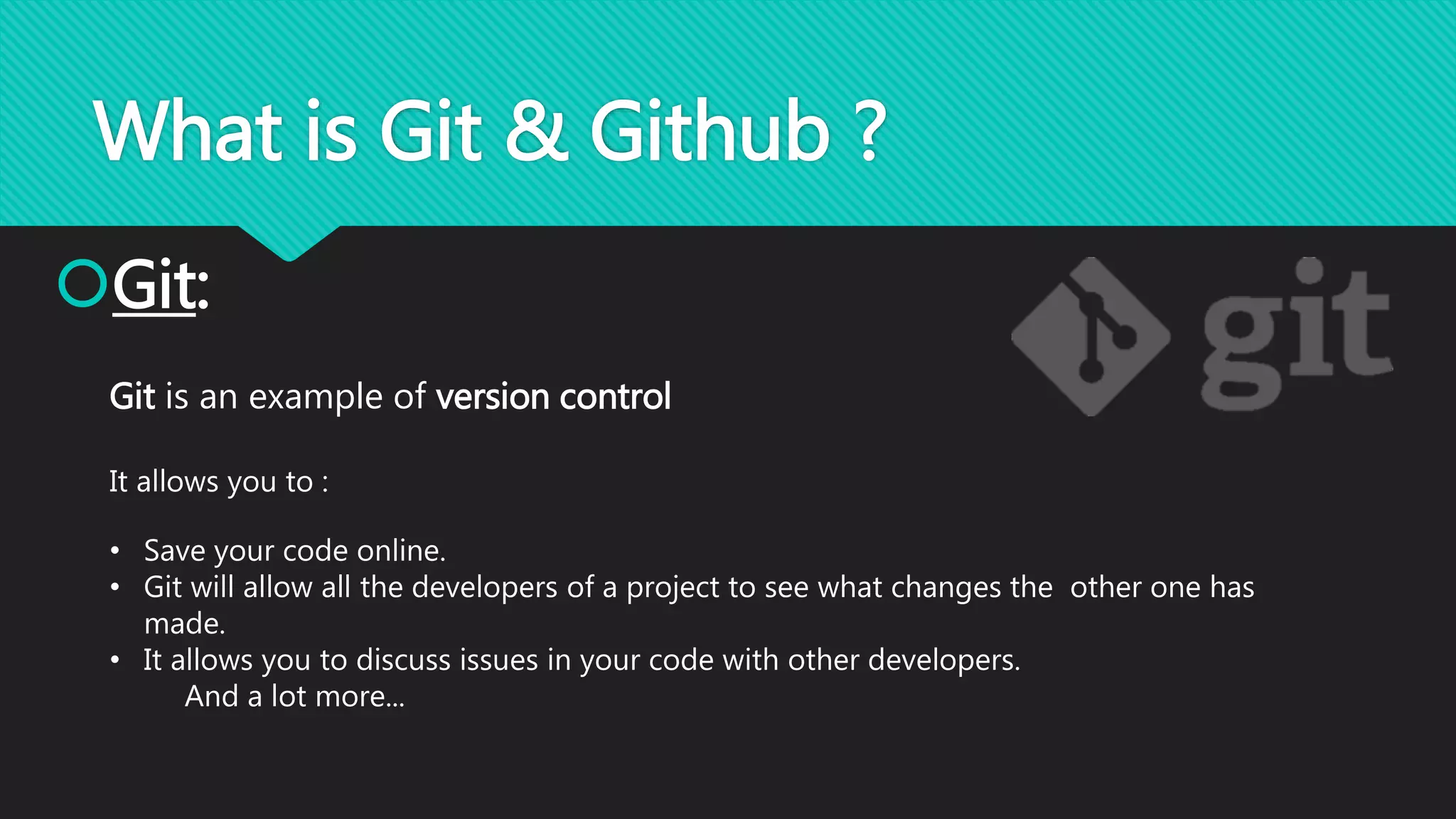 What is Git & Github ?
Git:
Git is an example of version control
It allows you to :
• Save your code online.
• Git will allow all the developers of a project to see what changes the other one has
made.
• It allows you to discuss issues in your code with other developers.
And a lot more...
 