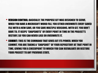 • VERSION CONTROL: BASICALLY, THE PURPOSE GIT WAS DESIGNED TO SERVE.
WHEN YOU HAVE A MICROSOFT WORD FILE, YOU EITHER OVERWRITE EVERY SAVED
FILE WITH A NEW SAVE, OR YOU SAVE MULTIPLE VERSIONS. WITH GIT, YOU DON’T
HAVE TO. IT KEEPS “SNAPSHOTS” OF EVERY POINT IN TIME IN THE PROJECT’S
HISTORY, SO YOU CAN NEVER LOSE OR OVERWRITE IT.
• COMMIT: THIS IS THE COMMAND THAT GIVES GIT ITS POWER. WHEN YOU
COMMIT, YOU ARE TAKING A “SNAPSHOT” OF YOUR REPOSITORY AT THAT POINT IN
TIME, GIVING YOU A CHECKPOINT TO WHICH YOU CAN REEVALUATE OR RESTORE
YOUR PROJECT TO ANY PREVIOUS STATE.
 
