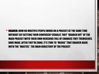 • BRANCH: HOW DO MULTIPLE PEOPLE WORK ON A PROJECT AT THE SAME TIME
WITHOUT GIT GETTING THEM CONFUSED? USUALLY, THEY “BRANCH OFF” OF THE
MAIN PROJECT WITH THEIR OWN VERSIONS FULL OF CHANGES THEY THEMSELVES
HAVE MADE. AFTER THEY’RE DONE, IT’S TIME TO “MERGE” THAT BRANCH BACK
WITH THE “MASTER,” THE MAIN DIRECTORY OF THE PROJECT
 