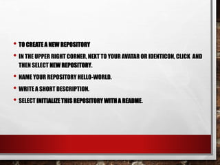 • TO CREATE A NEW REPOSITORY
• IN THE UPPER RIGHT CORNER, NEXT TO YOUR AVATAR OR IDENTICON, CLICK AND
THEN SELECT NEW REPOSITORY.
• NAME YOUR REPOSITORY HELLO-WORLD.
• WRITE A SHORT DESCRIPTION.
• SELECT INITIALIZE THIS REPOSITORY WITH A README.
 