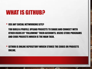 WHAT IS GITHUB?
• USE ANY SOCIAL NETWORKING SITE?
YOU BUILD A PROFILE, UPLOAD PROJECTS TO SHARE AND CONNECT WITH
OTHER USERS BY “FOLLOWING” THEIR ACCOUNTS. USERS STORE PROGRAMS
AND CODE PROJECTS WHICH IS THE MAIN TASK.
• GITHUB IS ONLINE REPOSITORY WHICH STORES THE CODES OR PROJECTS
ONLINE.
 