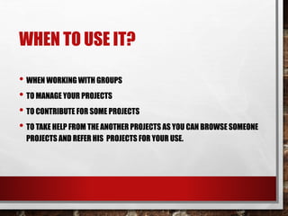 WHEN TO USE IT?
• WHEN WORKING WITH GROUPS
• TO MANAGE YOUR PROJECTS
• TO CONTRIBUTE FOR SOME PROJECTS
• TO TAKE HELP FROM THE ANOTHER PROJECTS AS YOU CAN BROWSE SOMEONE
PROJECTS AND REFER HIS PROJECTS FOR YOUR USE.
 