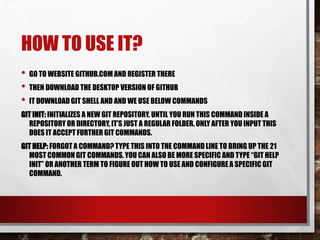 HOW TO USE IT?
• GO TO WEBSITE GITHUB.COM AND REGISTER THERE
• THEN DOWNLOAD THE DESKTOP VERSION OF GITHUB
• IT DOWNLOAD GIT SHELL AND AND WE USE BELOW COMMANDS
GIT INIT: INITIALIZES A NEW GIT REPOSITORY. UNTIL YOU RUN THIS COMMAND INSIDE A
REPOSITORY OR DIRECTORY, IT’S JUST A REGULAR FOLDER. ONLY AFTER YOU INPUT THIS
DOES IT ACCEPT FURTHER GIT COMMANDS.
GIT HELP: FORGOT A COMMAND? TYPE THIS INTO THE COMMAND LINE TO BRING UP THE 21
MOST COMMON GIT COMMANDS.YOU CAN ALSO BE MORE SPECIFIC AND TYPE “GIT HELP
INIT” OR ANOTHER TERM TO FIGURE OUT HOW TO USE AND CONFIGURE A SPECIFIC GIT
COMMAND.
 