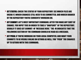 • GIT STATUS: CHECK THE STATUS OF YOUR REPOSITORY. SEE WHICH FILES ARE
INSIDE IT, WHICH CHANGES STILL NEED TO BE COMMITTED, AND WHICH BRANCH
OF THE REPOSITORY YOU’RE CURRENTLY WORKING ON.
• GIT COMMIT: GIT’S MOST IMPORTANT COMMAND. AFTER YOU MAKE ANY SORT OF
CHANGE, YOU INPUT THIS IN ORDER TO TAKE A “SNAPSHOT” OF THE REPOSITORY.
USUALLY IT GOES GIT COMMIT -M “MESSAGE HERE.” THE -M INDICATES THAT THE
FOLLOWING SECTION OF THE COMMAND SHOULD BE READ AS A MESSAGE.
• GIT PUSH: IF YOU’RE WORKING ON YOUR LOCAL COMPUTER, AND WANT YOUR
COMMITS TO BE VISIBLE ONLINE ON GITHUB AS WELL, YOU “PUSH” THE CHANGES
UP TO GITHUB WITH THIS COMMAND.
 