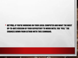 • GIT PULL: IF YOU’RE WORKING ON YOUR LOCAL COMPUTER AND WANT THE MOST
UP-TO-DATE VERSION OF YOUR REPOSITORY TO WORK WITH, YOU “PULL” THE
CHANGES DOWN FROM GITHUB WITH THIS COMMAND.
 