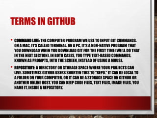 TERMS IN GITHUB
• COMMAND LINE: THE COMPUTER PROGRAM WE USE TO INPUT GIT COMMANDS.
ON A MAC, IT’S CALLED TERMINAL. ON A PC, IT’S A NON-NATIVE PROGRAM THAT
YOU DOWNLOAD WHEN YOU DOWNLOAD GIT FOR THE FIRST TIME (WE’LL DO THAT
IN THE NEXT SECTION). IN BOTH CASES, YOU TYPE TEXT-BASED COMMANDS,
KNOWN AS PROMPTS, INTO THE SCREEN, INSTEAD OF USING A MOUSE.
• REPOSITORY: A DIRECTORY OR STORAGE SPACE WHERE YOUR PROJECTS CAN
LIVE. SOMETIMES GITHUB USERS SHORTEN THIS TO “REPO.” IT CAN BE LOCAL TO
A FOLDER ON YOUR COMPUTER, OR IT CAN BE A STORAGE SPACE ON GITHUB OR
ANOTHER ONLINE HOST. YOU CAN KEEP CODE FILES, TEXT FILES, IMAGE FILES, YOU
NAME IT, INSIDE A REPOSITORY.
 
