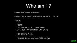 Who am I ?
• 長谷部 良輔 (Github: @be-hase)
• 開発3センター サービス開発1室 サーバーサイドエンジニア
• お仕事:
• [BOT系]
LINE カスタマーコネクト, LINE Notify,
LINE, BOT SDK for Python, LINE Works
• [その他] LINE Profile+
• [昔] LINE Game Platform, 分析基盤システム
 
