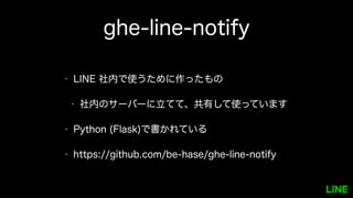 ghe-line-notify
• LINE 社内で使うために作ったもの
• 社内のサーバーに立てて、共有して使っていま
す
• Python (Flask)で書かれている
• https://github.com/be-hase/ghe-line-notify
 