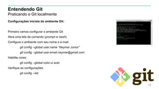 Entendendo Git
Praticando o Git localmente
Configurações iniciais do ambiente Git:
Primeiro vamos configurar o ambiente Git
Abra uma tela de comando (prompt or bash)
Configure o ambiente com seu nome e e-mail:
git config --global user.name “Neymar Junior”
git config --global user.email neymar@gmail.com
Habilite cores:
git config --global color.ui auto
Verifique as configurações:
git config --list
12
 