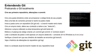 Entendendo Git
Praticando o Git localmente
Crie seu primeiro repositório, alterações e commit:
Crie uma pasta (diretório) onde vai armazenar o código-fonte do seu projeto
Abra uma tela de comando (prompt or bash) na pasta criada
Inicie a pasta como um repositório Git (git init) – o branch master será criado
Crie um arquivo texto, altere seu conteúdo e salve-o (ex: “teste.txt”)
Adicione o arquivo alterado na área temporária (git add teste.txt)
Efetive a mudança de código criando um commit (git commit -m “primeiro teste”)
Liste o conteúdo da pasta e verá apenas um arquivo (teste.txt) – comando dir no Windows ou ls no Linux
Verifique o branch em que seu diretório de trabalho se encontra (git branch)
Veja o histórico de alterações do repositório (git log)
Este é o conteúdo atual do branch master do seu repositório local
13
 