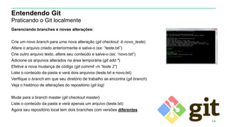 Entendendo Git
Praticando o Git localmente
Gerenciando branches e novas alterações:
Crie um novo branch para uma nova alteração (git checkout -b novo_teste)
Altere o arquivo criado anteriormente e salve-o (ex: “teste.txt”)
Crie outro arquivo texto, altere seu conteúdo e salve-o (ex: “novo.txt”)
Adicione os arquivos alterados na área temporária (git add *)
Efetive a nova mudança de código (git commit -m “teste 2”)
Liste o conteúdo da pasta e verá dois arquivos (teste.txt e novo.txt)
Verifique o branch em que seu diretório de trabalho se encontra (git branch)
Veja o histórico de alterações do repositório (git log)
Mude para o branch master (git checkout master)
Liste o conteúdo da pasta e verá apenas um arquivo (teste.txt)
Agora seu repositório local tem dois branches com versões diferentes
14
 