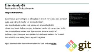 Entendendo Git
Praticando o Git localmente
Integrando branches:
Suponha que queira integrar as alterações do branch novo_teste para o master
Mude para o branch master (git checkout master)
Liste o conteúdo da pasta e verá apenas um arquivo (teste.txt)
Integre o conteúdo do branch novo_test para o master (git merge novo_teste)
Liste o conteúdo da pasta e verá dois arquivos (teste.txt e novo.txt)
Verifique o branch em que seu diretório de trabalho se encontra (git branch)
Veja o histórico de alterações do repositório (git log)
Agora seu repositório local tem dois branches com versões iguais
15
 