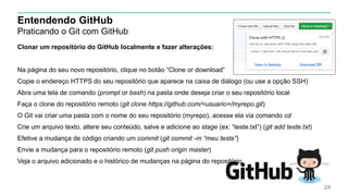 Entendendo GitHub
Praticando o Git com GitHub
Clonar um repositório do GitHub localmente e fazer alterações:
Na página do seu novo repositório, clique no botão “Clone or download”
Copie o endereço HTTPS do seu repositório que aparece na caixa de diálogo (ou use a opção SSH)
Abra uma tela de comando (prompt or bash) na pasta onde deseja criar o seu repositório local
Faça o clone do repositório remoto (git clone https://github.com/<usuario>/myrepo.git)
O Git vai criar uma pasta com o nome do seu repositório (myrepo), acesse ela via comando cd
Crie um arquivo texto, altere seu conteúdo, salve e adicione ao stage (ex: “teste.txt”) (git add teste.txt)
Efetive a mudança de código criando um commit (git commit -m “meu teste”)
Envie a mudança para o repositório remoto (git push origin master)
Veja o arquivo adicionado e o histórico de mudanças na página do repositório
24
 