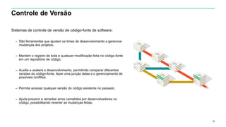 Controle de Versão
Sistemas de controle de versão de código-fonte de software:
– São ferramentas que ajudam os times de desenvolvimento a gerenciar
mudanças dos projetos.
– Mantém o registro de toda e qualquer modificação feita no código-fonte
em um repositório de código.
– Auxilia e acelera o desenvolvimento, permitindo comparar diferentes
versões do código-fonte, fazer uma junção delas e o gerenciamento de
possíveis conflitos.
– Permite acessar qualquer versão do código existente no passado.
– Ajuda prevenir e remediar erros cometidos por desenvolvedores no
código, possibilitando reverter as mudanças feitas.
4
 