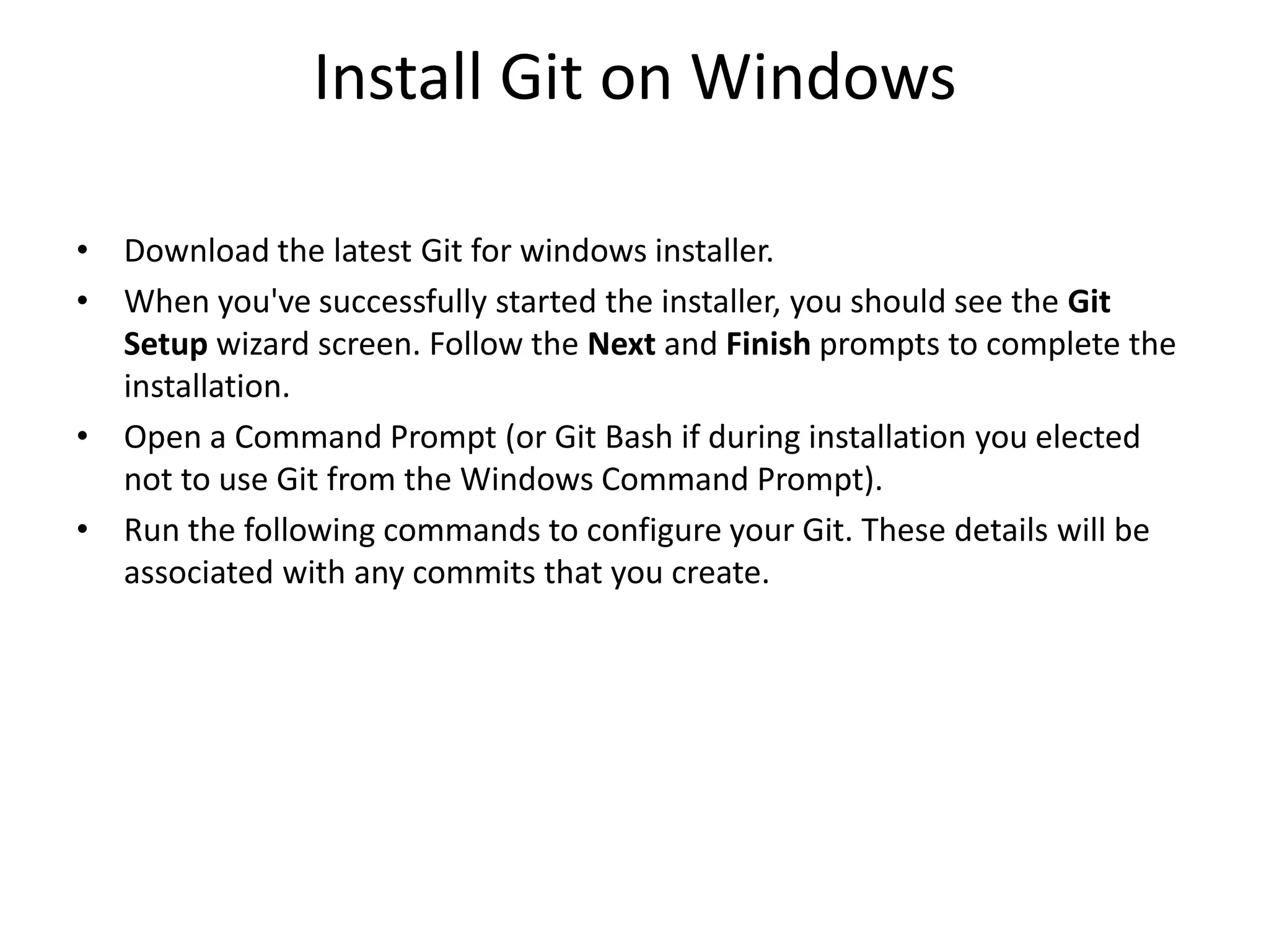 Install Git on Windows
• Download the latest Git for windows installer.
• When you've successfully started the installer, you should see the Git
Setup wizard screen. Follow the Next and Finish prompts to complete the
installation.
• Open a Command Prompt (or Git Bash if during installation you elected
not to use Git from the Windows Command Prompt).
• Run the following commands to configure your Git. These details will be
associated with any commits that you create.
 