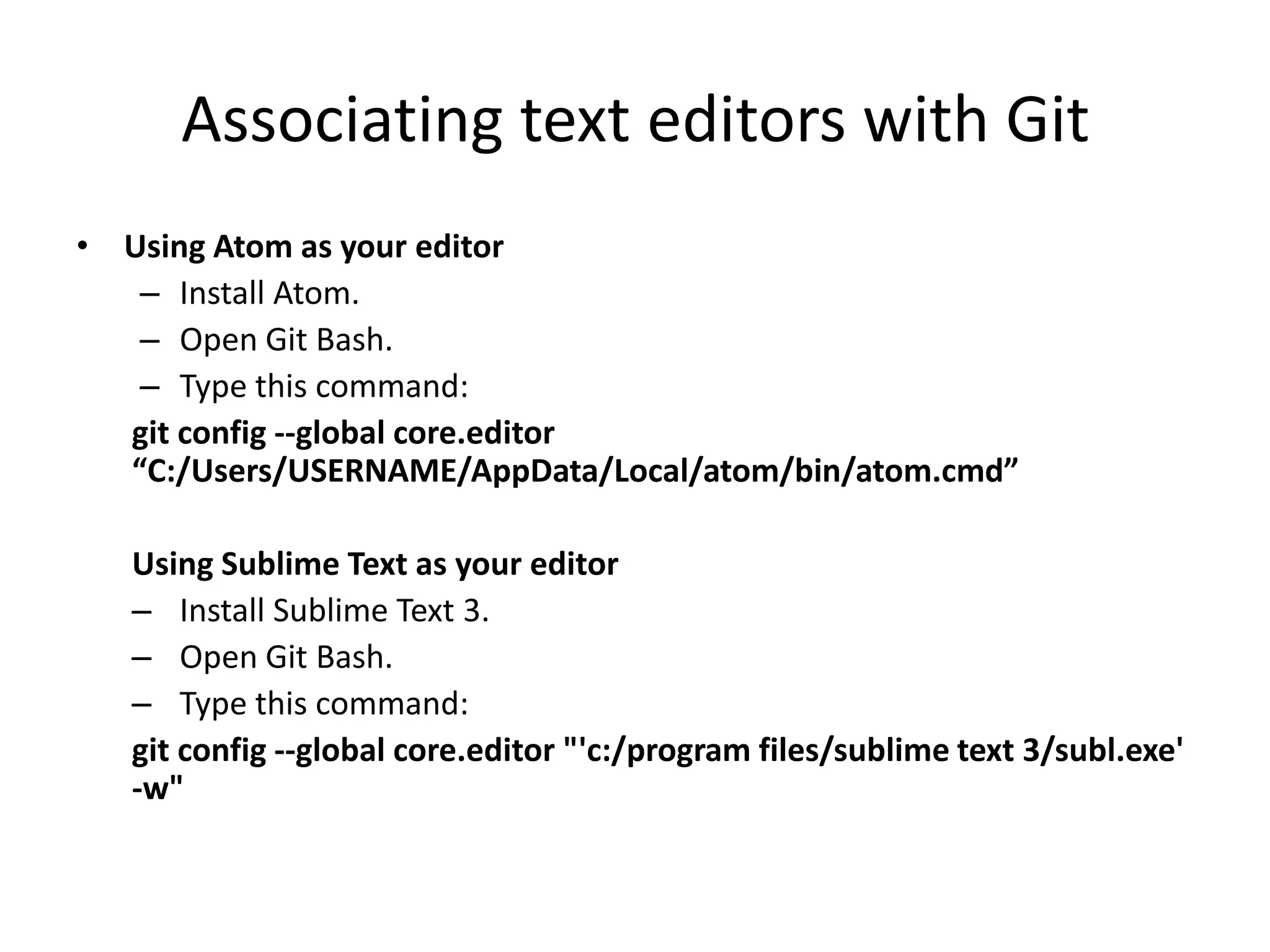 Associating text editors with Git
• Using Atom as your editor
– Install Atom.
– Open Git Bash.
– Type this command:
git config --global core.editor
“C:/Users/USERNAME/AppData/Local/atom/bin/atom.cmd”
Using Sublime Text as your editor
– Install Sublime Text 3.
– Open Git Bash.
– Type this command:
git config --global core.editor "'c:/program files/sublime text 3/subl.exe'
-w"
 
