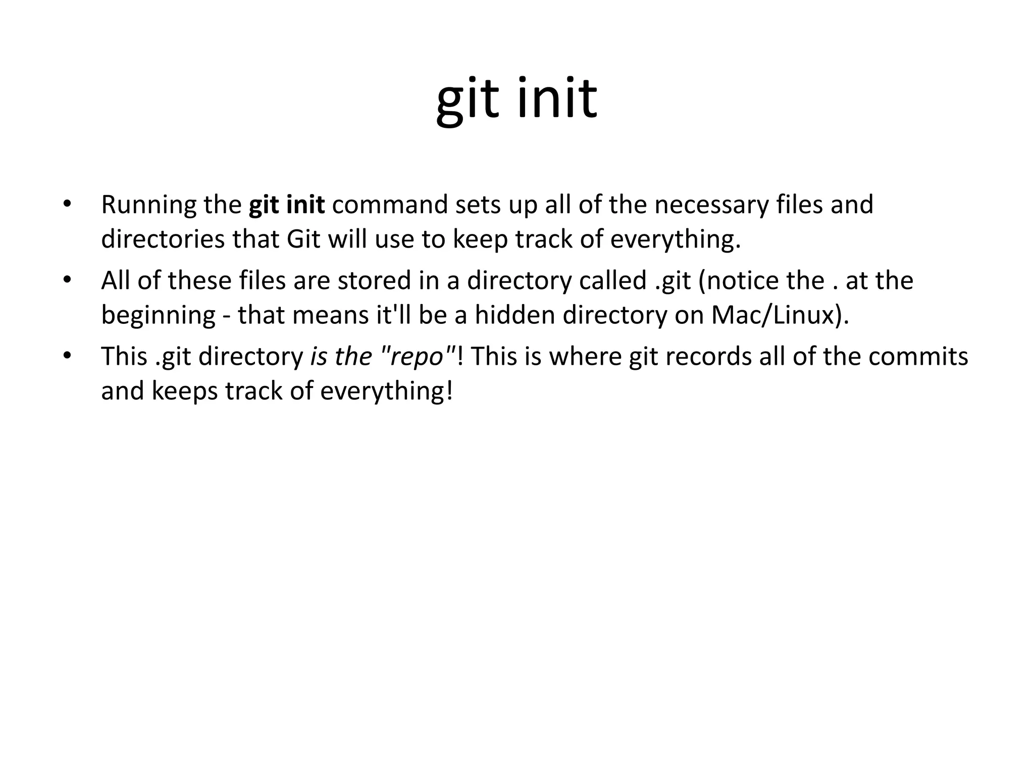git init
• Running the git init command sets up all of the necessary files and
directories that Git will use to keep track of everything.
• All of these files are stored in a directory called .git (notice the . at the
beginning - that means it'll be a hidden directory on Mac/Linux).
• This .git directory is the "repo"! This is where git records all of the commits
and keeps track of everything!
 