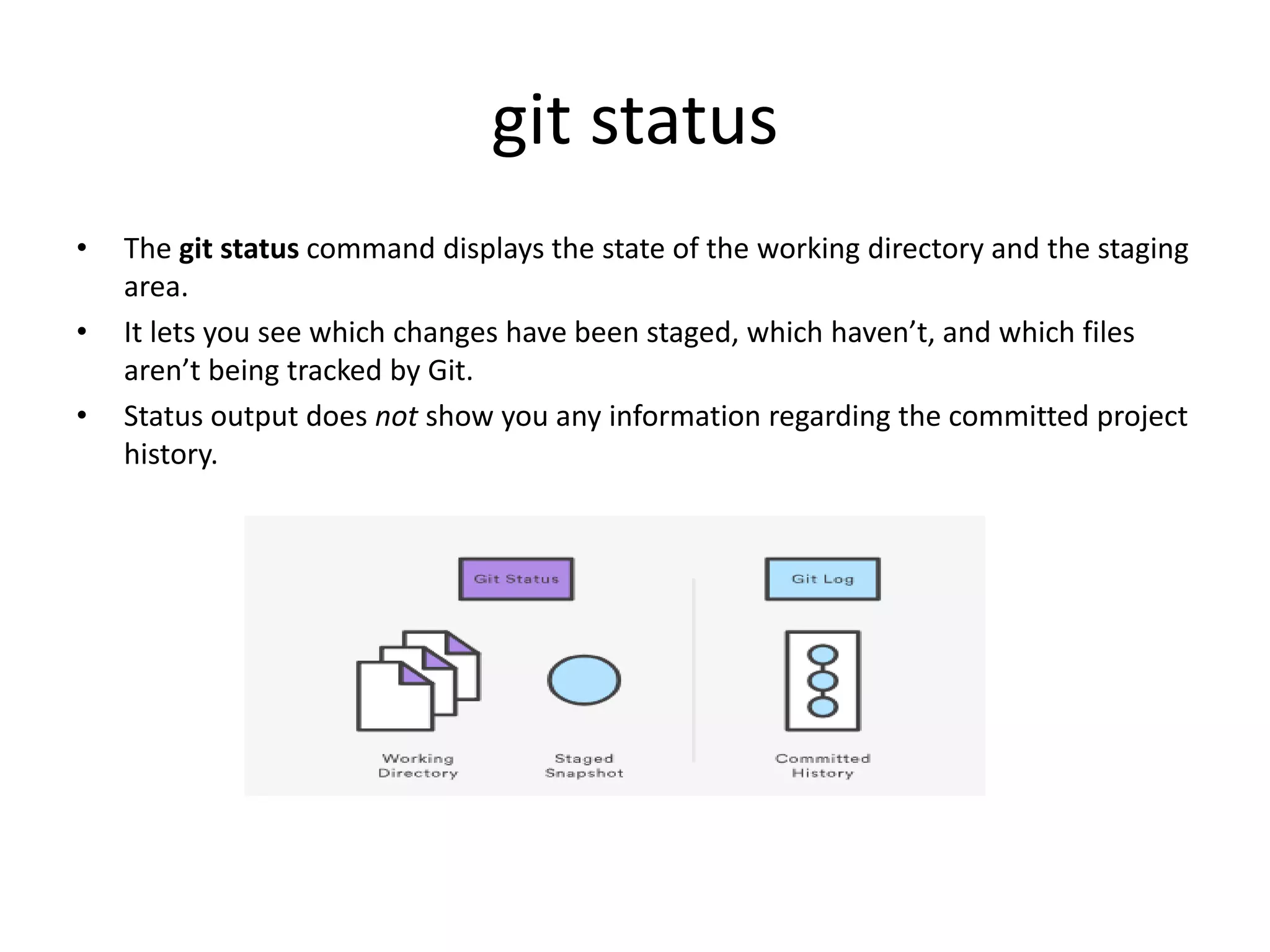 git status
• The git status command displays the state of the working directory and the staging
area.
• It lets you see which changes have been staged, which haven’t, and which files
aren’t being tracked by Git.
• Status output does not show you any information regarding the committed project
history.
 