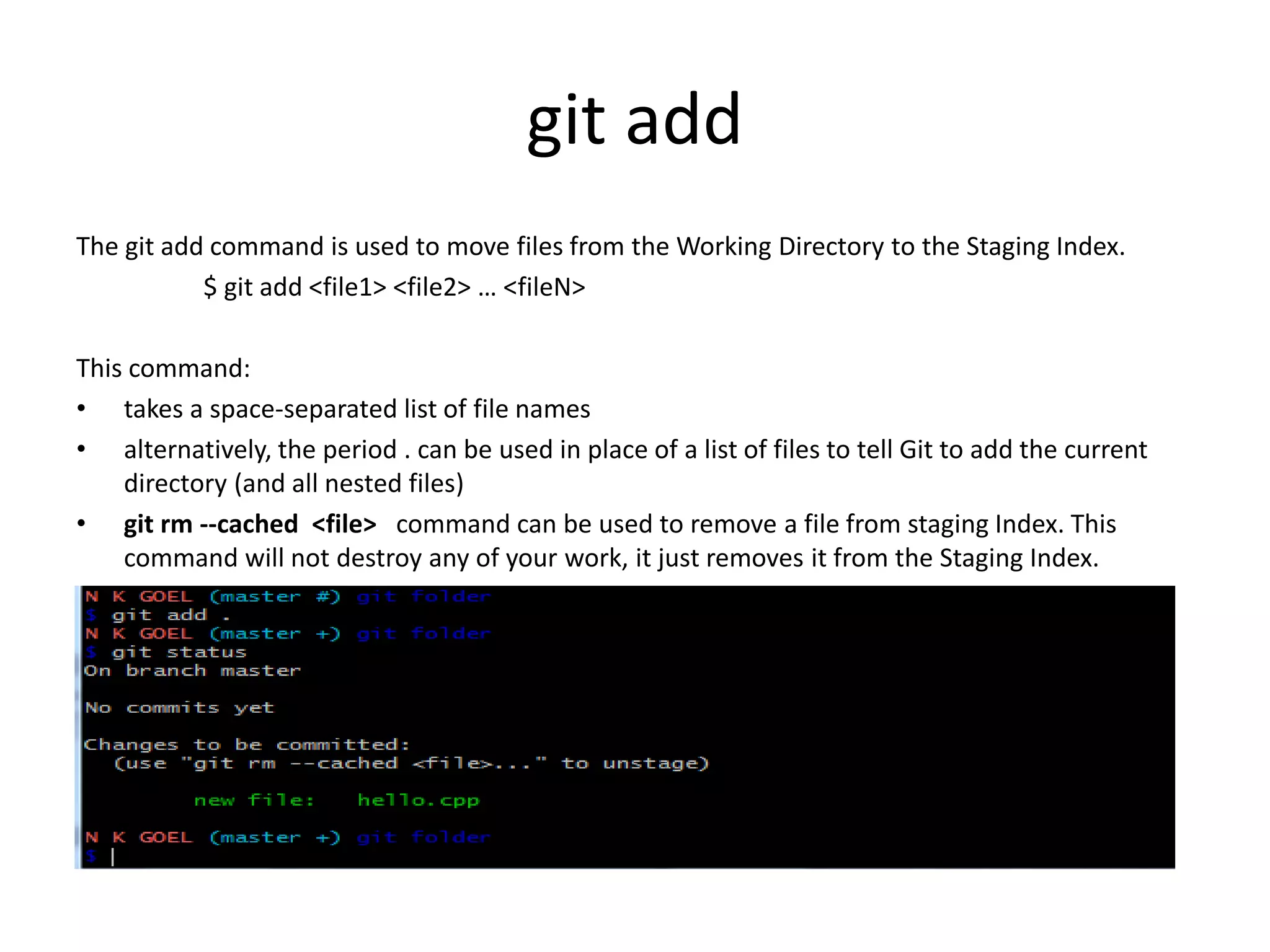 git add
The git add command is used to move files from the Working Directory to the Staging Index.
$ git add <file1> <file2> … <fileN>
This command:
• takes a space-separated list of file names
• alternatively, the period . can be used in place of a list of files to tell Git to add the current
directory (and all nested files)
• git rm --cached <file> command can be used to remove a file from staging Index. This
command will not destroy any of your work, it just removes it from the Staging Index.
 