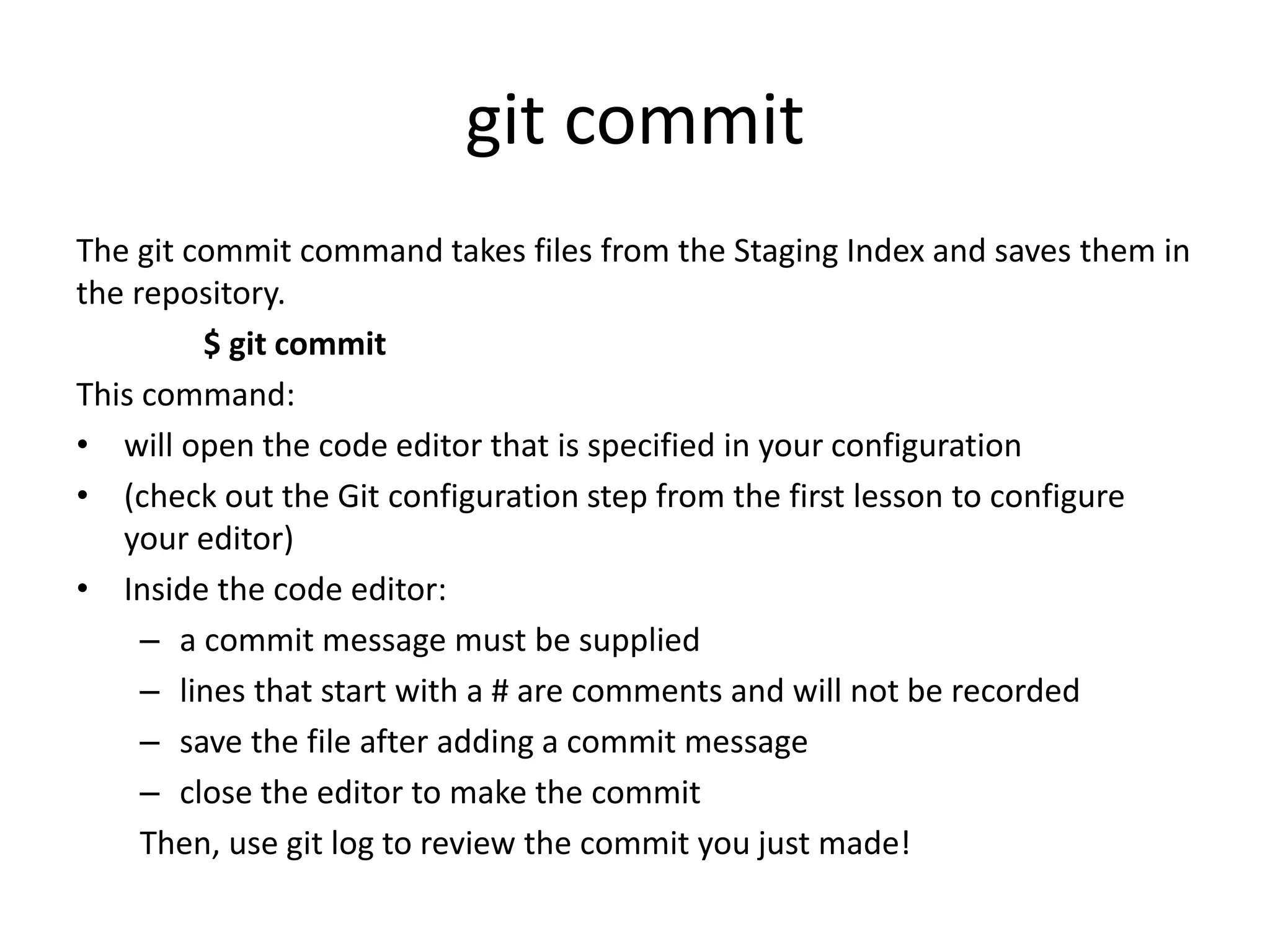 git commit
The git commit command takes files from the Staging Index and saves them in
the repository.
$ git commit
This command:
• will open the code editor that is specified in your configuration
• (check out the Git configuration step from the first lesson to configure
your editor)
• Inside the code editor:
– a commit message must be supplied
– lines that start with a # are comments and will not be recorded
– save the file after adding a commit message
– close the editor to make the commit
Then, use git log to review the commit you just made!
 