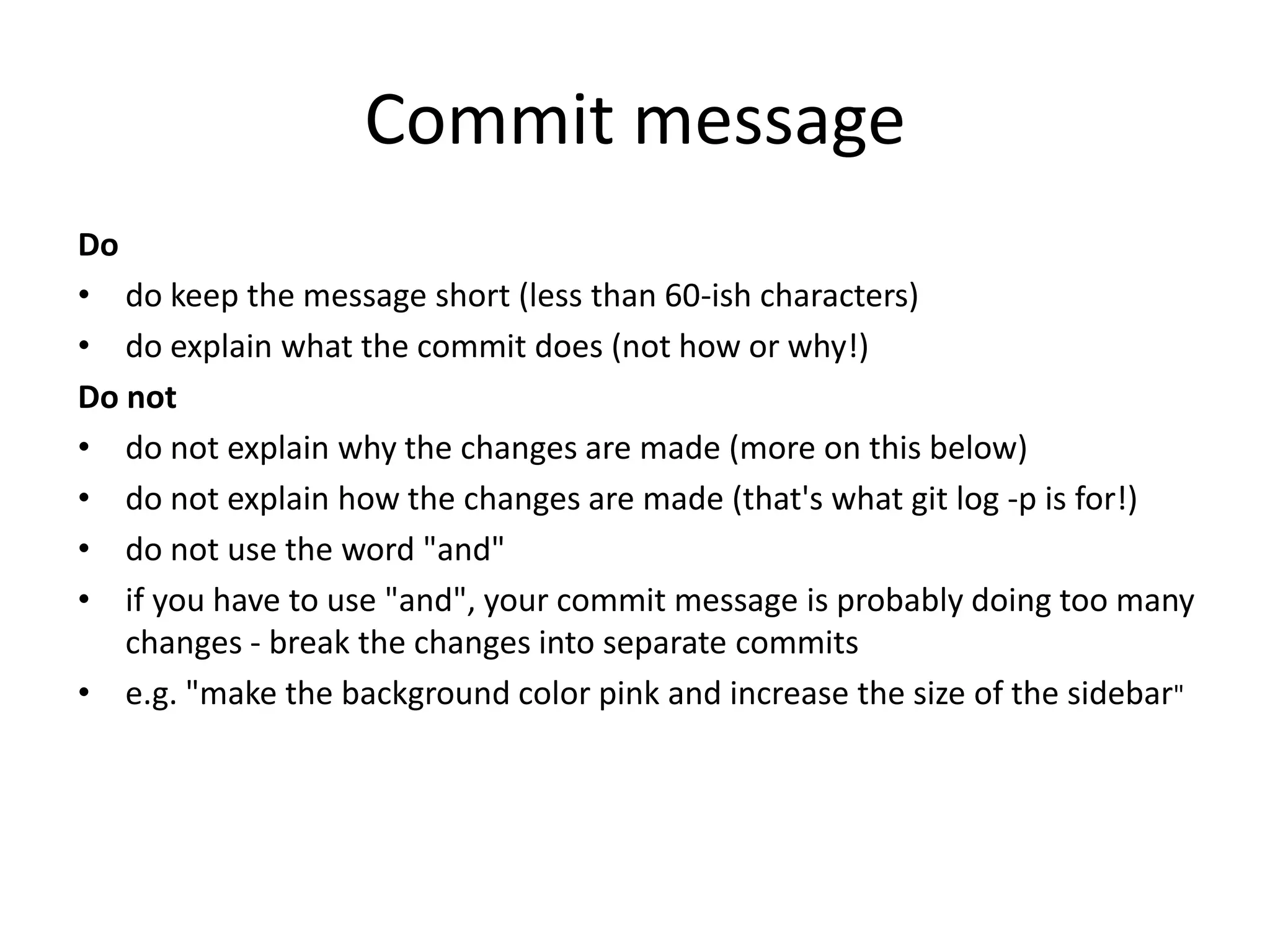 Commit message
Do
• do keep the message short (less than 60-ish characters)
• do explain what the commit does (not how or why!)
Do not
• do not explain why the changes are made (more on this below)
• do not explain how the changes are made (that's what git log -p is for!)
• do not use the word "and"
• if you have to use "and", your commit message is probably doing too many
changes - break the changes into separate commits
• e.g. "make the background color pink and increase the size of the sidebar"
 