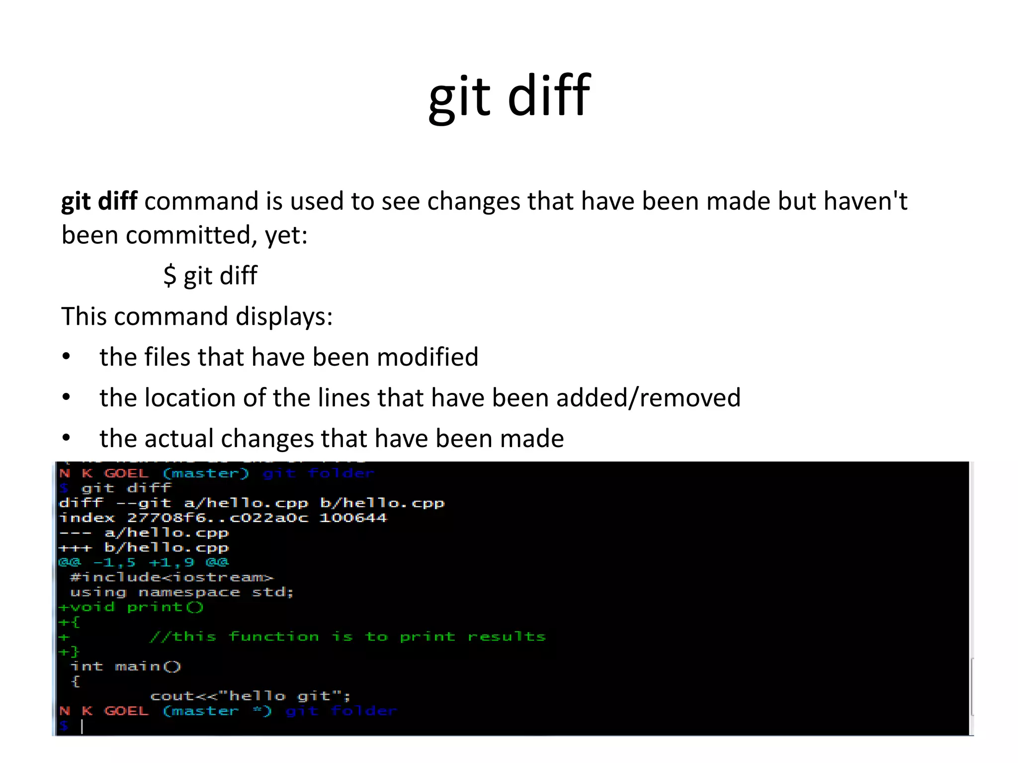 git diff
git diff command is used to see changes that have been made but haven't
been committed, yet:
$ git diff
This command displays:
• the files that have been modified
• the location of the lines that have been added/removed
• the actual changes that have been made
 